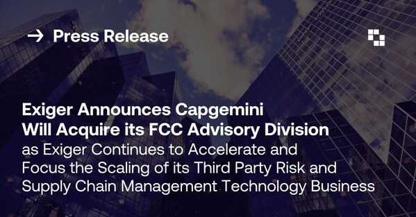 Exiger Announces Capgemini Will Acquire its Financial Crime Compliance (FCC) Advisory Division as Exiger Continues to Accelerate and Focus the Scaling of its Third Party Risk and Supply Chain Management Technology Business Exiger Announces Capgemini Will Acquire its Financial Crime Compliance (FCC) Advisory Division as Exiger Continues to Accelerate and Focus the Scaling of its Third Party Risk and Supply Chain Management Technology Business